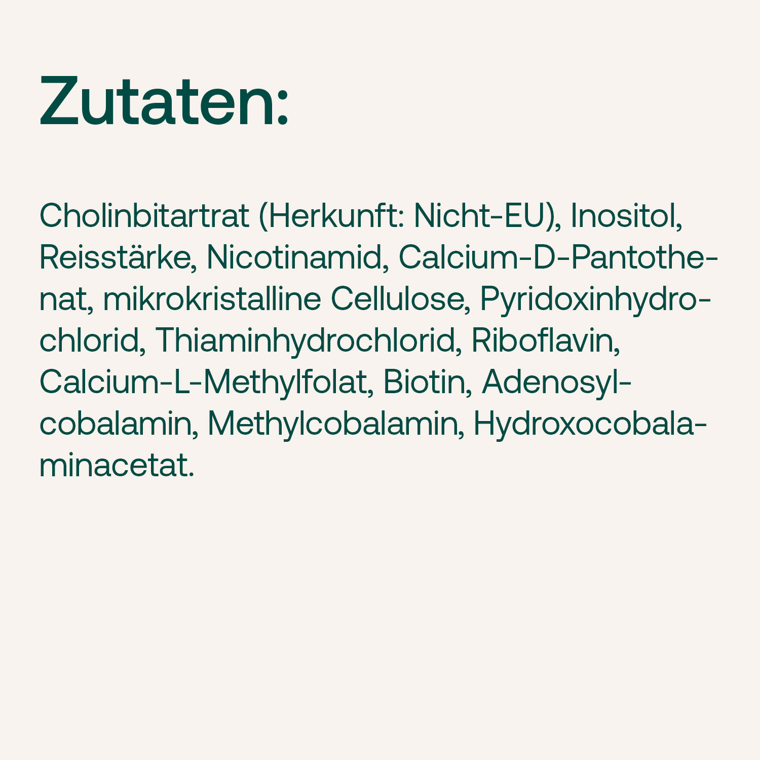 Liste der Inhaltsstoffe: Cholinbitartrat, Inositol, Reisstärke, Nicotinamid, Calcium-D-Pantothenat, mikrokristalline Cellulose, Pyridoxinhydrochlorid, Thiaminhydrochlorid, Riboflavin, Calcium-L-Methylfolat, Biotin, Adenosylcobalamin, Methylcobalamin, Hydr